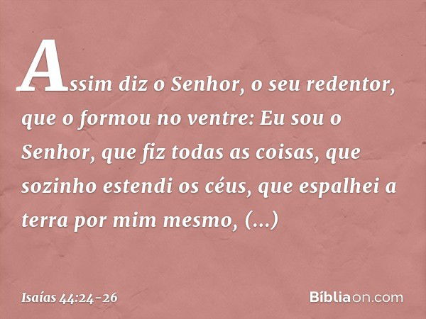 "Assim diz o Senhor,
o seu redentor, que o formou no ventre:
"Eu sou o Senhor, que fiz todas as coisas,
que sozinho estendi os céus,
que espalhei a terra por mi