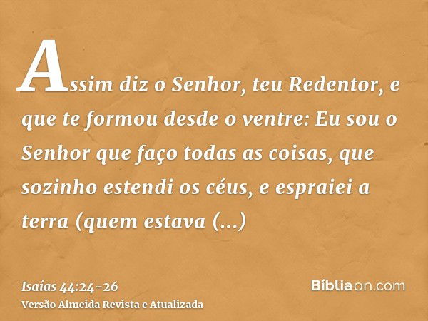 Assim diz o Senhor, teu Redentor, e que te formou desde o ventre: Eu sou o Senhor que faço todas as coisas, que sozinho estendi os céus, e espraiei a terra (que