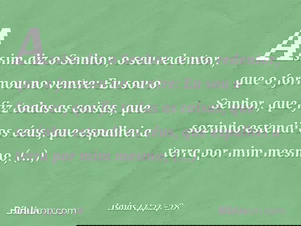 "Assim diz o Senhor,
o seu redentor, que o formou no ventre:
"Eu sou o Senhor, que fiz todas as coisas,
que sozinho estendi os céus,
que espalhei a terra por mi