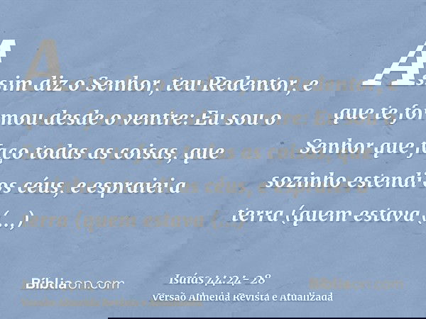 Assim diz o Senhor, teu Redentor, e que te formou desde o ventre: Eu sou o Senhor que faço todas as coisas, que sozinho estendi os céus, e espraiei a terra (que