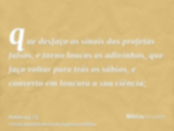 que desfaço os sinais dos profetas falsos, e torno loucos os adivinhos, que faço voltar para trás os sábios, e converto em loucura a sua ciência;