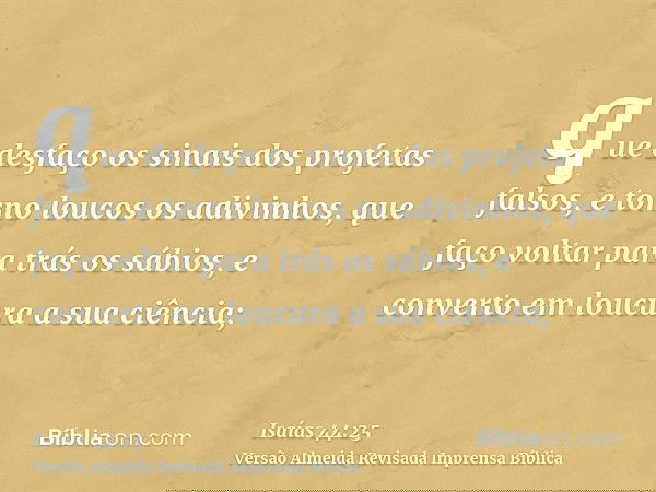 que desfaço os sinais dos profetas falsos, e torno loucos os adivinhos, que faço voltar para trás os sábios, e converto em loucura a sua ciência;
