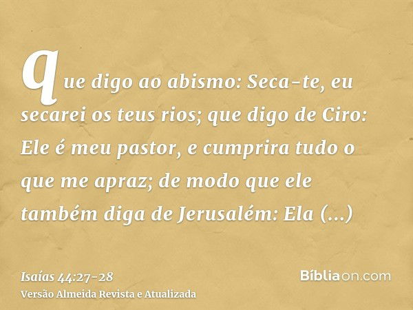 que digo ao abismo: Seca-te, eu secarei os teus rios;que digo de Ciro: Ele é meu pastor, e cumprira tudo o que me apraz; de modo que ele também diga de Jerusalé