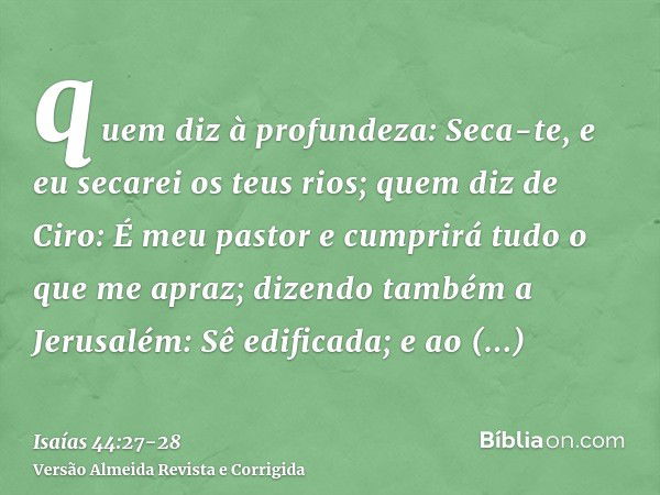 quem diz à profundeza: Seca-te, e eu secarei os teus rios;quem diz de Ciro: É meu pastor e cumprirá tudo o que me apraz; dizendo também a Jerusalém: Sê edificad