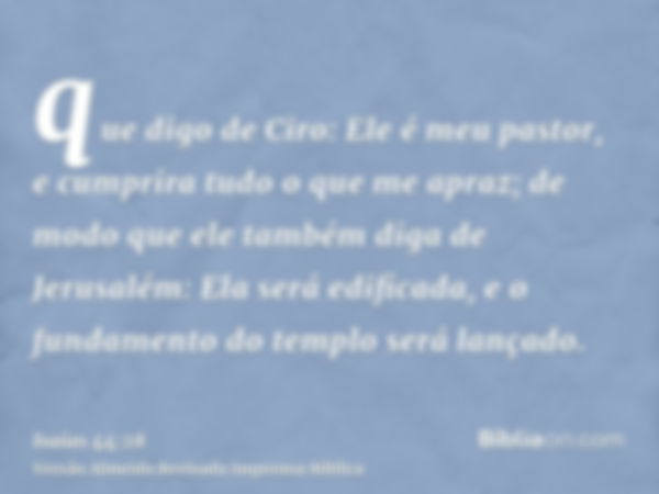 que digo de Ciro: Ele é meu pastor, e cumprira tudo o que me apraz; de modo que ele também diga de Jerusalém: Ela será edificada, e o fundamento do templo será 