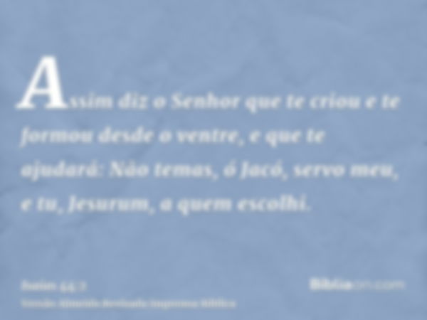 Assim diz o Senhor que te criou e te formou desde o ventre, e que te ajudará: Não temas, ó Jacó, servo meu, e tu, Jesurum, a quem escolhi.