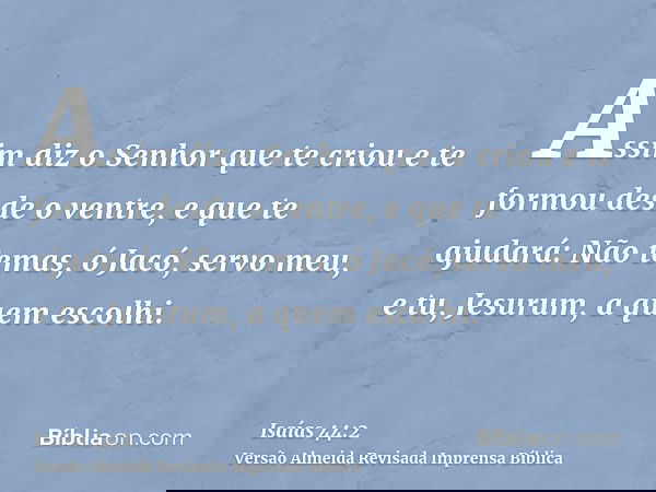 Assim diz o Senhor que te criou e te formou desde o ventre, e que te ajudará: Não temas, ó Jacó, servo meu, e tu, Jesurum, a quem escolhi.