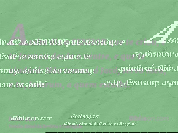 Assim diz o SENHOR que te criou, e te formou desde o ventre, e que te ajudará: Não temas, ó Jacó, servo meu, e tu, Jesurum, a quem escolhi.