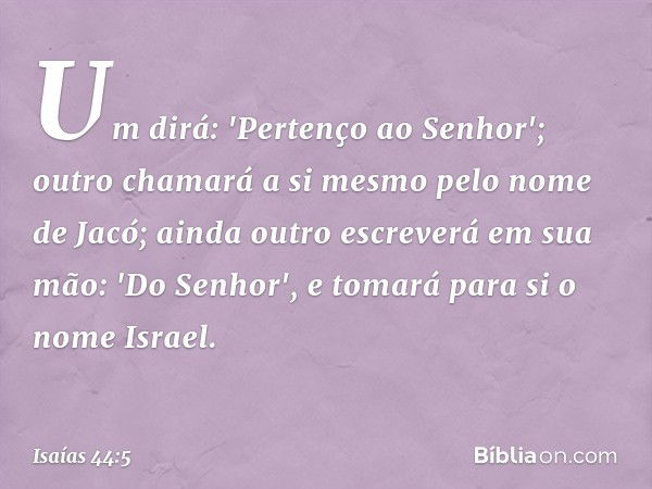 Um dirá: 'Pertenço ao Senhor';
outro chamará a si mesmo
pelo nome de Jacó;
ainda outro escreverá em sua mão:
'Do Senhor',
e tomará para si o nome Israel. -- Isa