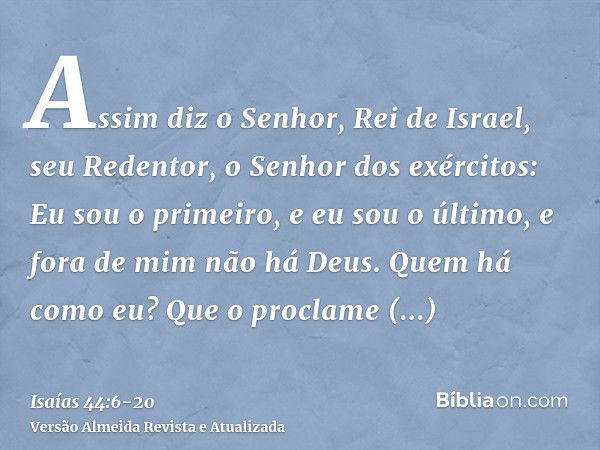 Assim diz o Senhor, Rei de Israel, seu Redentor, o Senhor dos exércitos: Eu sou o primeiro, e eu sou o último, e fora de mim não há Deus.Quem há como eu? Que o 