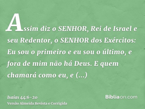 Assim diz o SENHOR, Rei de Israel e seu Redentor, o SENHOR dos Exércitos: Eu sou o primeiro e eu sou o último, e fora de mim não há Deus.E quem chamará como eu,