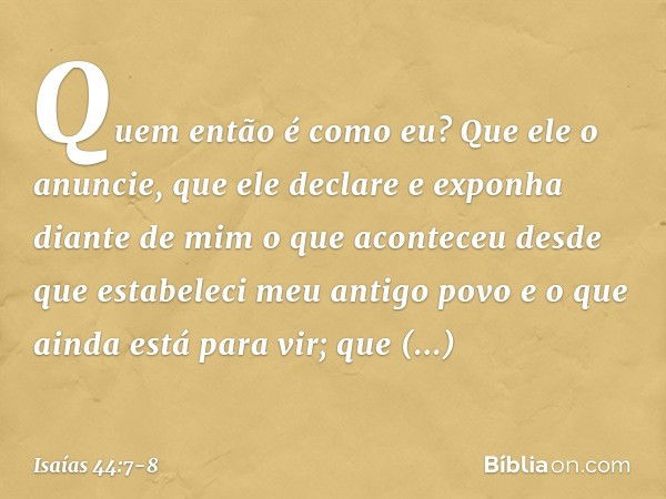 Quem então é como eu?
Que ele o anuncie,
que ele declare e exponha diante de mim
o que aconteceu
desde que estabeleci meu antigo povo
e o que ainda está para vi