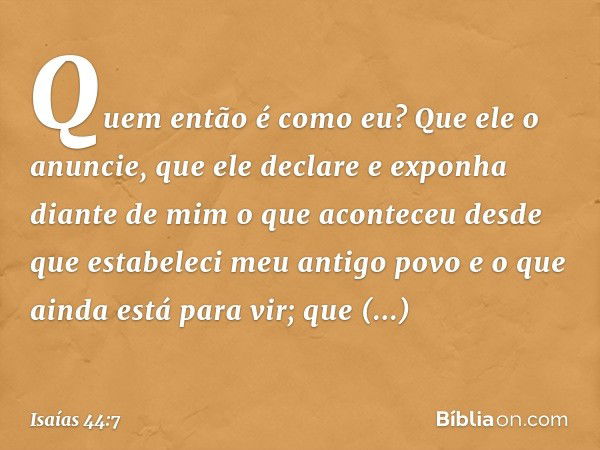 Quem então é como eu?
Que ele o anuncie,
que ele declare e exponha diante de mim
o que aconteceu
desde que estabeleci meu antigo povo
e o que ainda está para vi