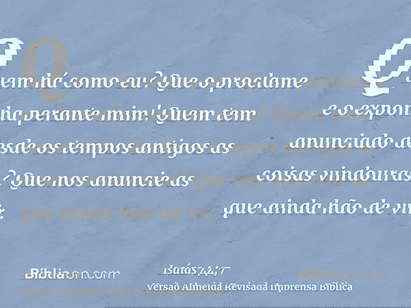 Quem há como eu? Que o proclame e o exponha perante mim! Quem tem anunciado desde os tempos antigos as coisas vindouras? Que nos anuncie as que ainda hão de vir