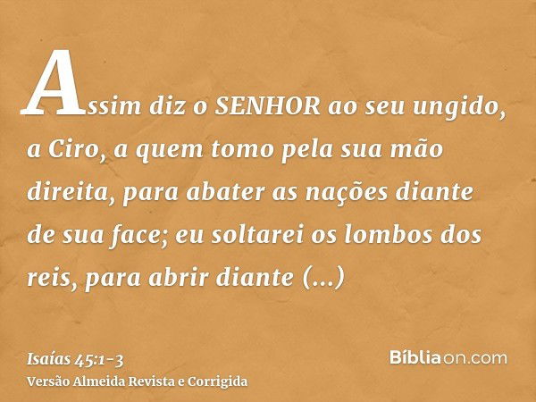 Assim diz o SENHOR ao seu ungido, a Ciro, a quem tomo pela sua mão direita, para abater as nações diante de sua face; eu soltarei os lombos dos reis, para abrir