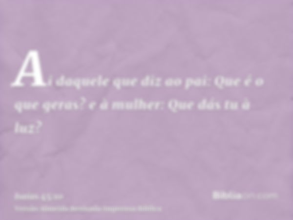 Ai daquele que diz ao pai: Que é o que geras? e à mulher: Que dás tu à luz?