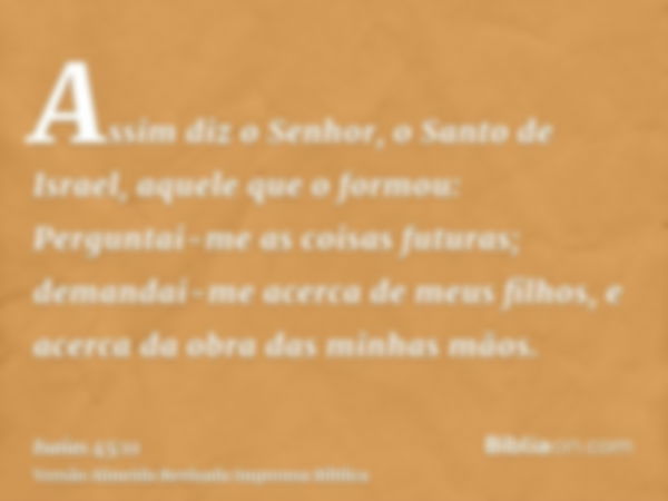 Assim diz o Senhor, o Santo de Israel, aquele que o formou: Perguntai-me as coisas futuras; demandai-me acerca de meus filhos, e acerca da obra das minhas mãos.