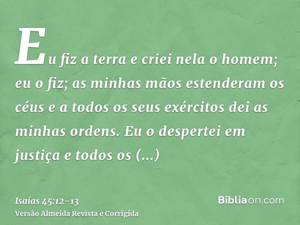 Eu fiz a terra e criei nela o homem; eu o fiz; as minhas mãos estenderam os céus e a todos os seus exércitos dei as minhas ordens.Eu o despertei em justiça e to