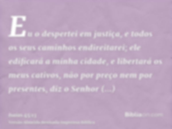 Eu o despertei em justiça, e todos os seus caminhos endireitarei; ele edificará a minha cidade, e libertará os meus cativos, não por preço nem por presentes, di