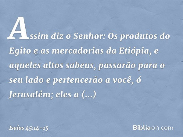 "Assim diz o Senhor:
Os produtos do Egito
e as mercadorias da Etiópia,
e aqueles altos sabeus,
passarão para o seu lado
e pertencerão a você, ó Jerusalém;
eles 