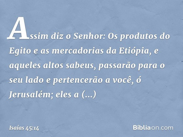 "Assim diz o Senhor:
Os produtos do Egito
e as mercadorias da Etiópia,
e aqueles altos sabeus,
passarão para o seu lado
e pertencerão a você, ó Jerusalém;
eles 