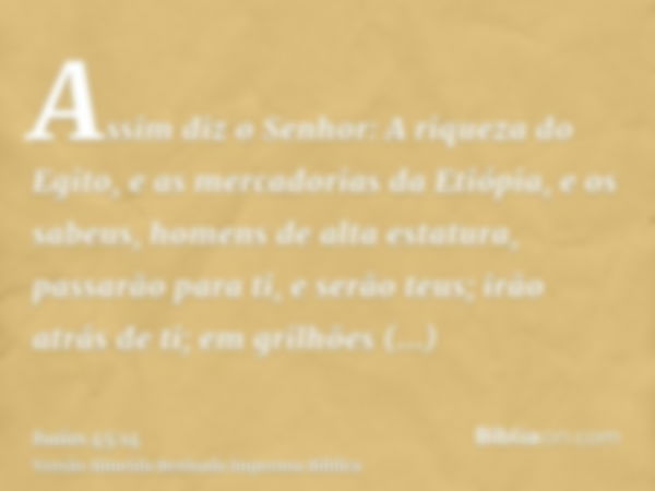 Assim diz o Senhor: A riqueza do Egito, e as mercadorias da Etiópia, e os sabeus, homens de alta estatura, passarão para ti, e serão teus; irão atrás de ti; em 