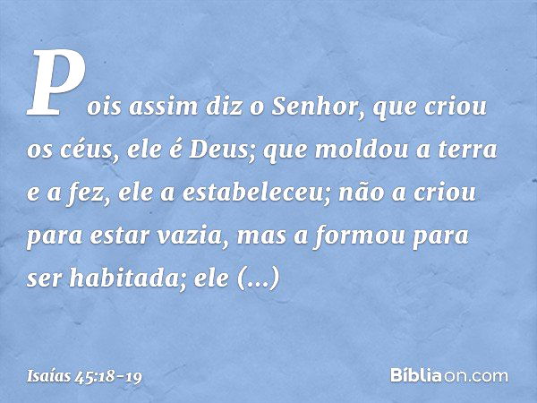 Pois assim diz o Senhor,
que criou os céus, ele é Deus;
que moldou a terra e a fez,
ele a estabeleceu;
não a criou para estar vazia,
mas a formou para ser habit