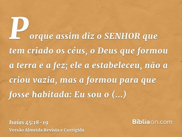 Porque assim diz o SENHOR que tem criado os céus, o Deus que formou a terra e a fez; ele a estabeleceu, não a criou vazia, mas a formou para que fosse habitada: