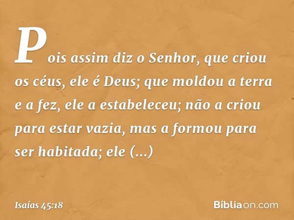 Pois assim diz o Senhor,
que criou os céus, ele é Deus;
que moldou a terra e a fez,
ele a estabeleceu;
não a criou para estar vazia,
mas a formou para ser habit