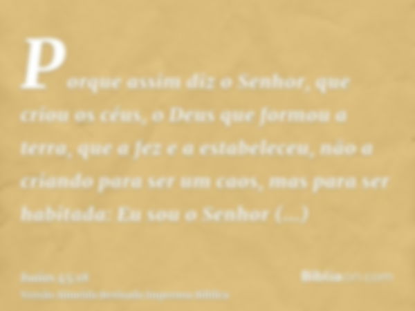 Porque assim diz o Senhor, que criou os céus, o Deus que formou a terra, que a fez e a estabeleceu, não a criando para ser um caos, mas para ser habitada: Eu so