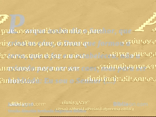 Porque assim diz o Senhor, que criou os céus, o Deus que formou a terra, que a fez e a estabeleceu, não a criando para ser um caos, mas para ser habitada: Eu so