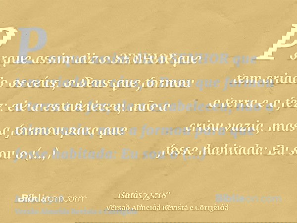Porque assim diz o SENHOR que tem criado os céus, o Deus que formou a terra e a fez; ele a estabeleceu, não a criou vazia, mas a formou para que fosse habitada: