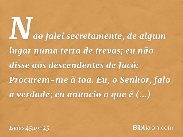 Não falei secretamente,
de algum lugar numa terra de trevas;
eu não disse aos descendentes de Jacó:
Procurem-me à toa.
Eu, o Senhor, falo a verdade;
eu anuncio 