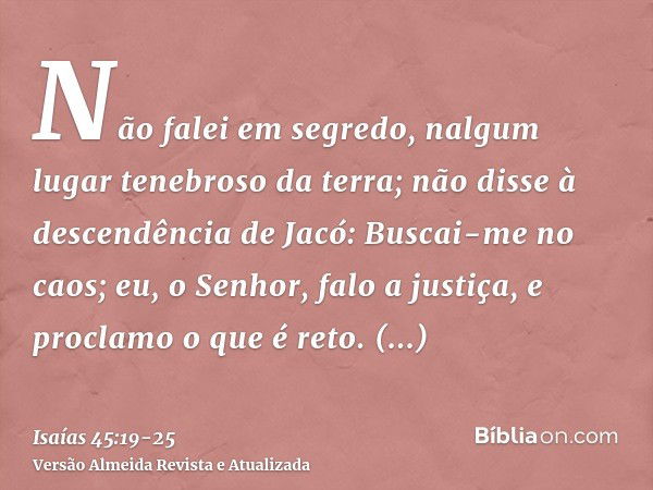 Não falei em segredo, nalgum lugar tenebroso da terra; não disse à descendência de Jacó: Buscai-me no caos; eu, o Senhor, falo a justiça, e proclamo o que é ret