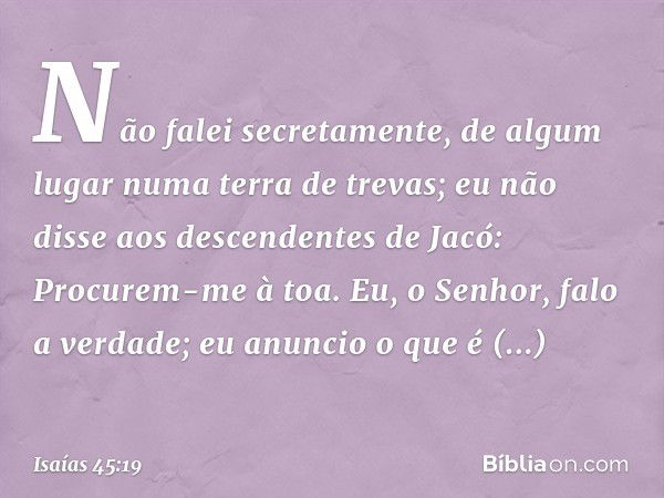 Não falei secretamente,
de algum lugar numa terra de trevas;
eu não disse aos descendentes de Jacó:
Procurem-me à toa.
Eu, o Senhor, falo a verdade;
eu anuncio 