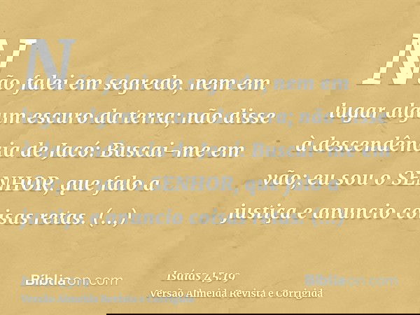 Não falei em segredo, nem em lugar algum escuro da terra; não disse à descendência de Jacó: Buscai-me em vão; eu sou o SENHOR, que falo a justiça e anuncio cois