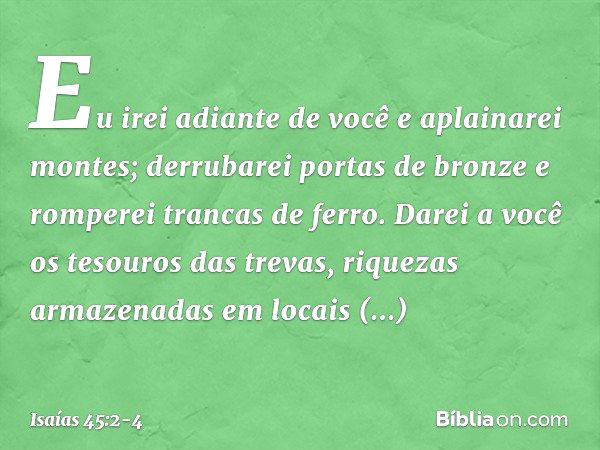 Eu irei adiante de você e aplainarei montes;
derrubarei portas de bronze
e romperei trancas de ferro. Darei a você os tesouros das trevas,
riquezas armazenadas 