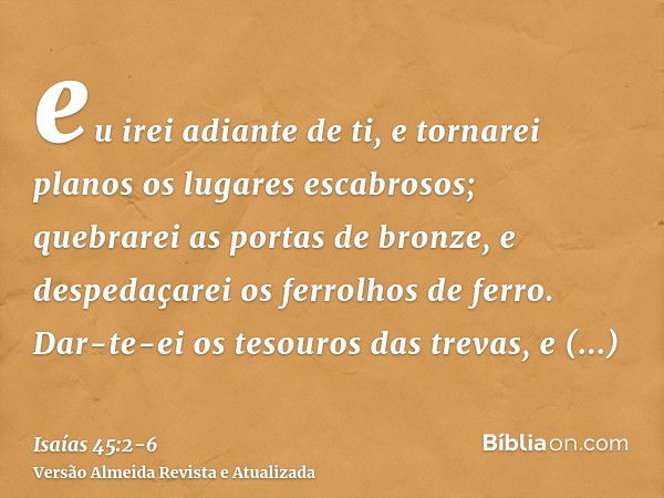 eu irei adiante de ti, e tornarei planos os lugares escabrosos; quebrarei as portas de bronze, e despedaçarei os ferrolhos de ferro.Dar-te-ei os tesouros das tr