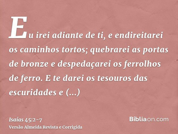 Eu irei adiante de ti, e endireitarei os caminhos tortos; quebrarei as portas de bronze e despedaçarei os ferrolhos de ferro.E te darei os tesouros das escurida