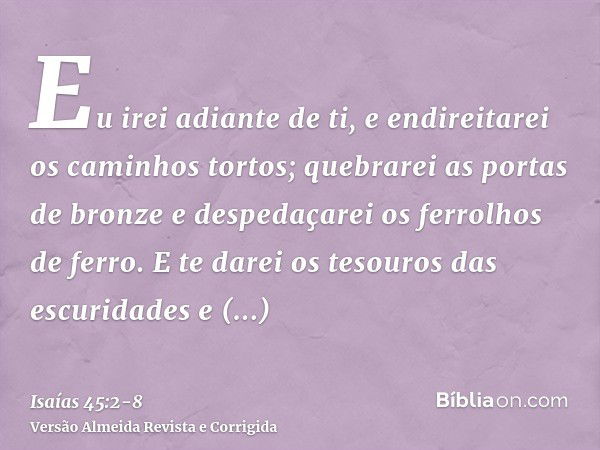 Eu irei adiante de ti, e endireitarei os caminhos tortos; quebrarei as portas de bronze e despedaçarei os ferrolhos de ferro.E te darei os tesouros das escurida