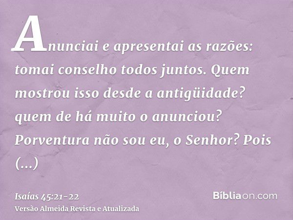 Anunciai e apresentai as razões: tomai conselho todos juntos. Quem mostrou isso desde a antigüidade? quem de há muito o anunciou? Porventura não sou eu, o Senho