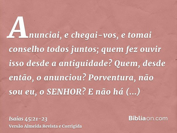 Anunciai, e chegai-vos, e tomai conselho todos juntos; quem fez ouvir isso desde a antiguidade? Quem, desde então, o anunciou? Porventura, não sou eu, o SENHOR?