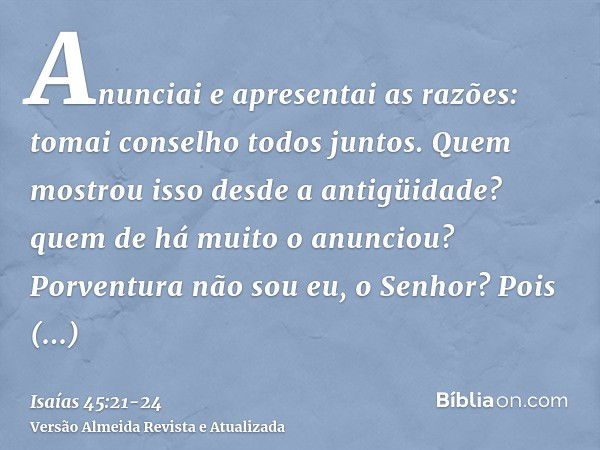 Anunciai e apresentai as razões: tomai conselho todos juntos. Quem mostrou isso desde a antigüidade? quem de há muito o anunciou? Porventura não sou eu, o Senho