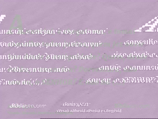 Anunciai, e chegai-vos, e tomai conselho todos juntos; quem fez ouvir isso desde a antiguidade? Quem, desde então, o anunciou? Porventura, não sou eu, o SENHOR?