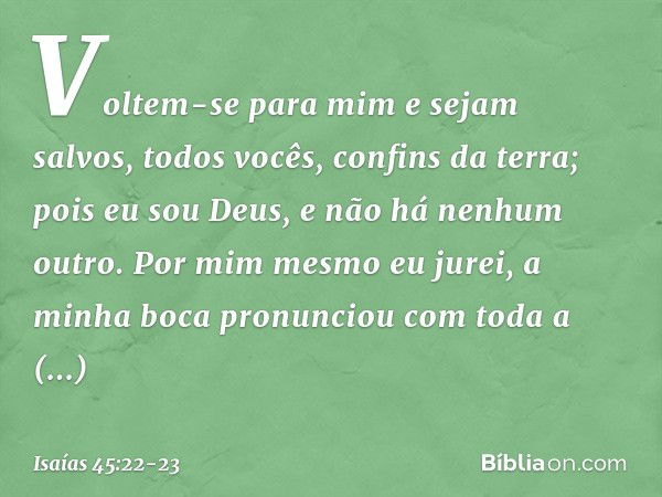 "Voltem-se para mim e sejam salvos,
todos vocês, confins da terra;
pois eu sou Deus,
e não há nenhum outro. Por mim mesmo eu jurei,
a minha boca pronunciou
com 