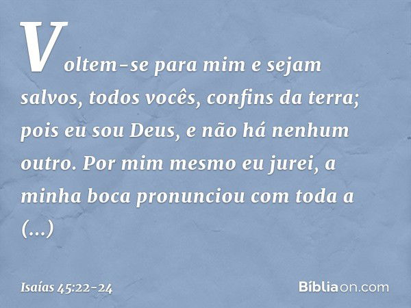 "Voltem-se para mim e sejam salvos,
todos vocês, confins da terra;
pois eu sou Deus,
e não há nenhum outro. Por mim mesmo eu jurei,
a minha boca pronunciou
com 