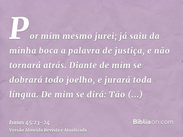 Por mim mesmo jurei; já saiu da minha boca a palavra de justiça, e não tornará atrás. Diante de mim se dobrará todo joelho, e jurará toda língua.De mim se dirá: