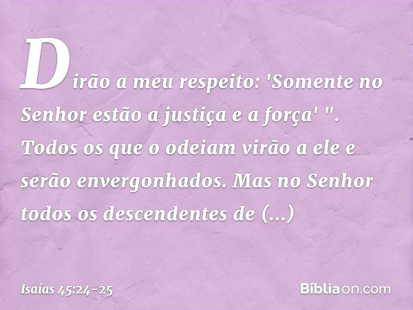 Dirão a meu respeito:
'Somente no Senhor
estão a justiça e a força' ".
Todos os que o odeiam
virão a ele e serão envergonhados. Mas no Senhor todos
os descenden