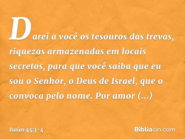 Darei a você os tesouros das trevas,
riquezas armazenadas em locais secretos,
para que você saiba
que eu sou o Senhor,
o Deus de Israel,
que o convoca pelo nome