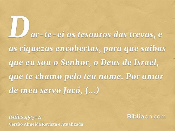 Dar-te-ei os tesouros das trevas, e as riquezas encobertas, para que saibas que eu sou o Senhor, o Deus de Israel, que te chamo pelo teu nome.Por amor de meu se